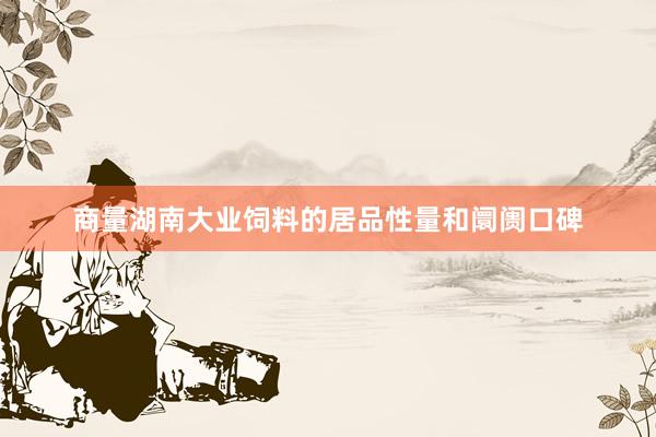 商量湖南大业饲料的居品性量和阛阓口碑